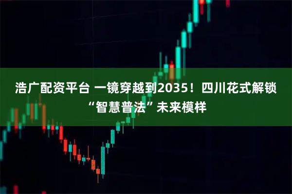 浩广配资平台 一镜穿越到2035！四川花式解锁“智慧普法”未来模样