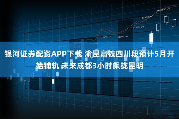 银河证券配资APP下载 渝昆高铁四川段预计5月开始铺轨 未来成都3小时飙拢昆明