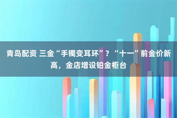 青岛配资 三金“手镯变耳环”？“十一”前金价新高，金店增设铂金柜台