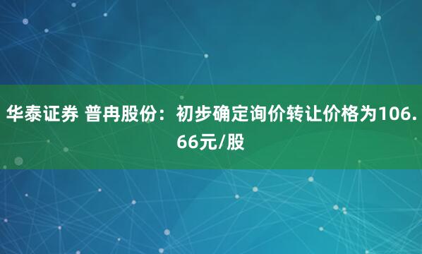 华泰证券 普冉股份：初步确定询价转让价格为106.66元/股