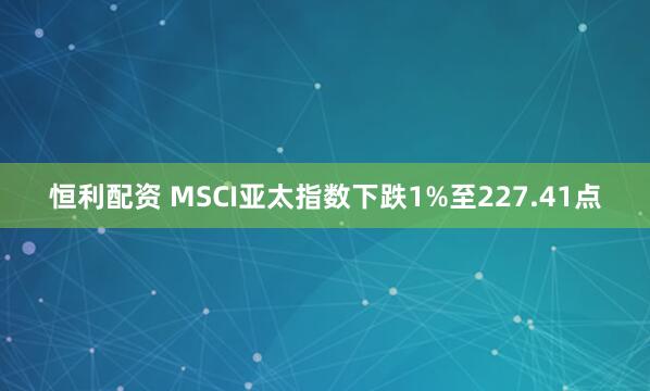 恒利配资 MSCI亚太指数下跌1%至227.41点