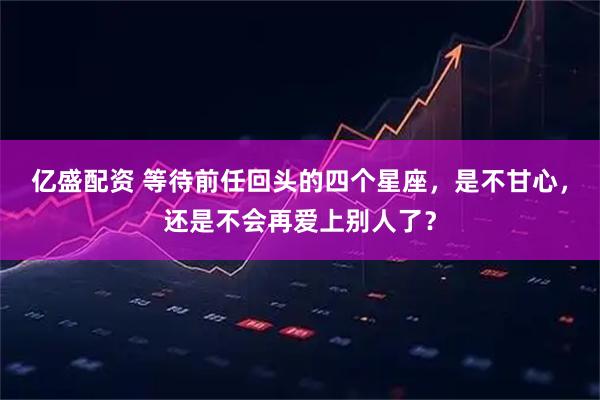 亿盛配资 等待前任回头的四个星座，是不甘心，还是不会再爱上别人了？