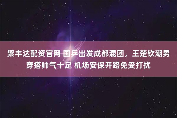 聚丰达配资官网 国乒出发成都混团，王楚钦潮男穿搭帅气十足 机场安保开路免受打扰