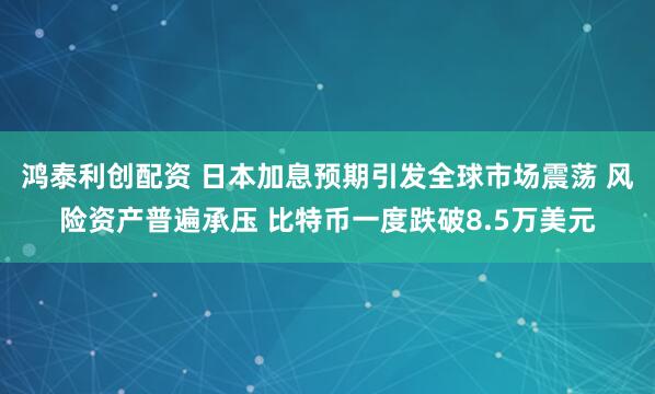鸿泰利创配资 日本加息预期引发全球市场震荡 风险资产普遍承压 比特币一度跌破8.5万美元