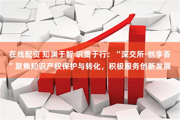 在线配资 知渊于智 识贯于行：“深交所·创享荟”聚焦知识产权保护与转化，积极服务创新发展