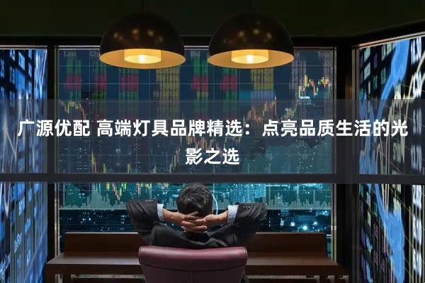 广源优配 高端灯具品牌精选：点亮品质生活的光影之选