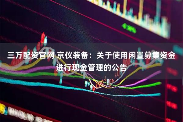 三万配资官网 京仪装备：关于使用闲置募集资金进行现金管理的公告