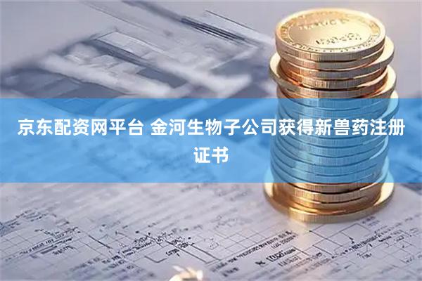 京东配资网平台 金河生物子公司获得新兽药注册证书