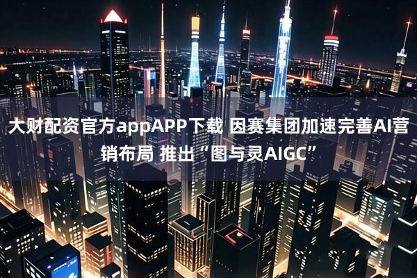 大财配资官方appAPP下载 因赛集团加速完善AI营销布局 推出“图与灵AIGC”