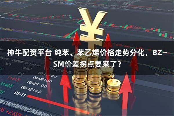 神牛配资平台 纯苯、苯乙烯价格走势分化，BZ—SM价差拐点要来了？