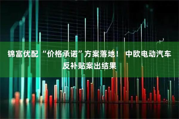 锦富优配 “价格承诺”方案落地！ 中欧电动汽车反补贴案出结果