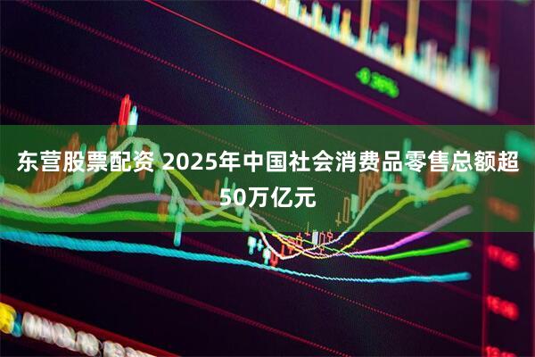 东营股票配资 2025年中国社会消费品零售总额超50万亿元