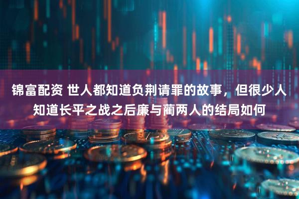 锦富配资 世人都知道负荆请罪的故事，但很少人知道长平之战之后廉与蔺两人的结局如何