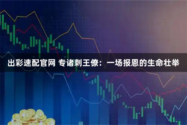 出彩速配官网 专诸刺王僚：一场报恩的生命壮举