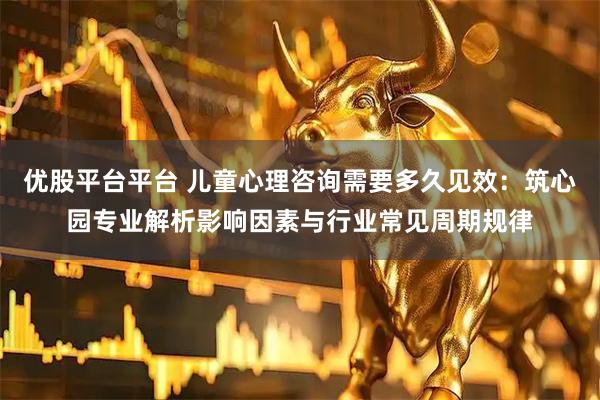 优股平台平台 儿童心理咨询需要多久见效：筑心园专业解析影响因素与行业常见周期规律