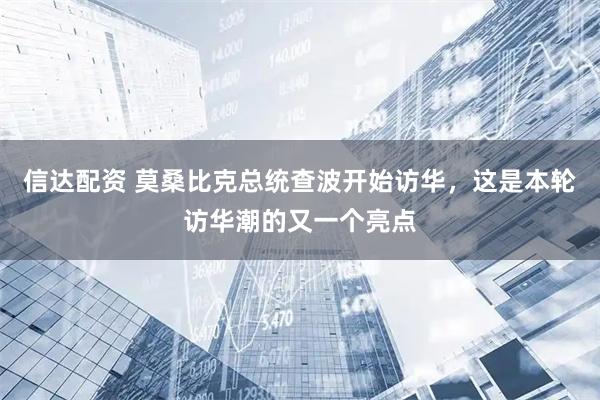 信达配资 莫桑比克总统查波开始访华，这是本轮访华潮的又一个亮点