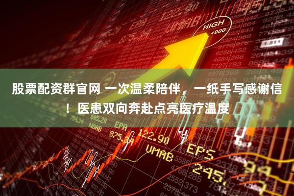 股票配资群官网 一次温柔陪伴，一纸手写感谢信！医患双向奔赴点亮医疗温度