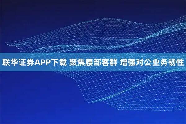 联华证券APP下载 聚焦腰部客群 增强对公业务韧性