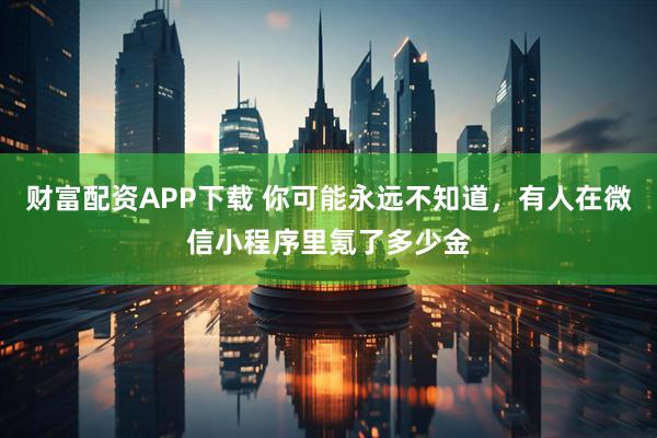 财富配资APP下载 你可能永远不知道，有人在微信小程序里氪了多少金