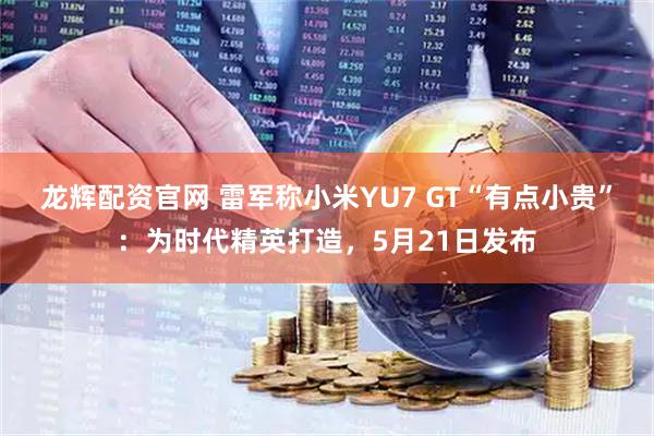 龙辉配资官网 雷军称小米YU7 GT“有点小贵”：为时代精英打造，5月21日发布