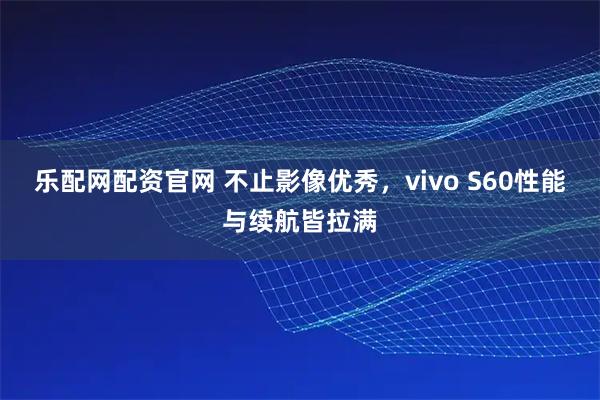 乐配网配资官网 不止影像优秀，vivo S60性能与续航皆拉满