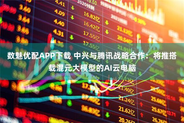数魅优配APP下载 中兴与腾讯战略合作：将推搭载混元大模型的AI云电脑