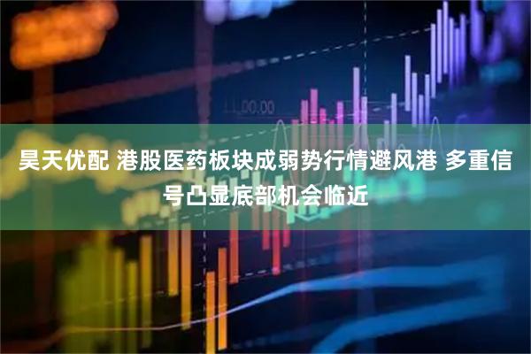 昊天优配 港股医药板块成弱势行情避风港 多重信号凸显底部机会临近