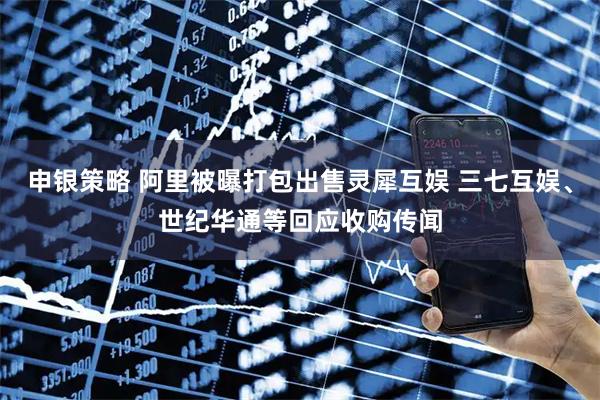 申银策略 阿里被曝打包出售灵犀互娱 三七互娱、世纪华通等回应收购传闻